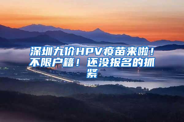 深圳九价HPV疫苗来啦！不限户籍！还没报名的抓紧