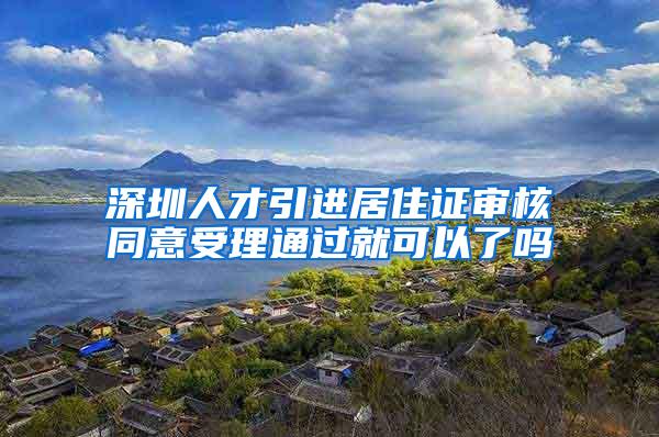 深圳人才引进居住证审核同意受理通过就可以了吗