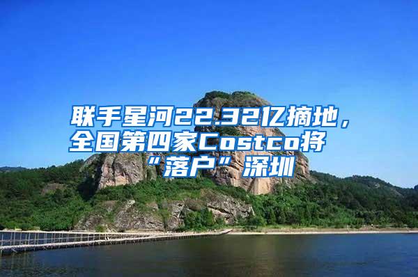 联手星河22.32亿摘地，全国第四家Costco将“落户”深圳