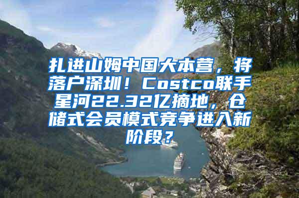 扎进山姆中国大本营，将落户深圳！Costco联手星河22.32亿摘地，仓储式会员模式竞争进入新阶段？