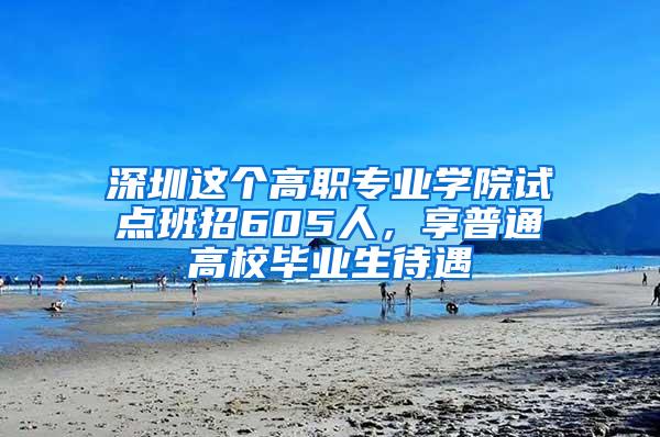 深圳这个高职专业学院试点班招605人，享普通高校毕业生待遇