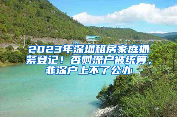 2023年深圳租房家庭抓紧登记！否则深户被统筹，非深户上不了公办