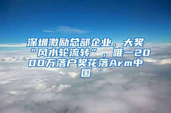 深圳激励总部企业，大奖“风水轮流转”，唯一2000万落户奖花落Arm中国