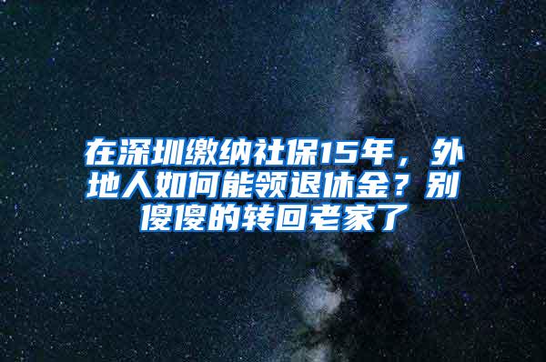 在深圳缴纳社保15年，外地人如何能领退休金？别傻傻的转回老家了