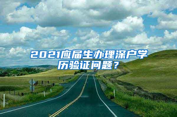 2021应届生办理深户学历验证问题？