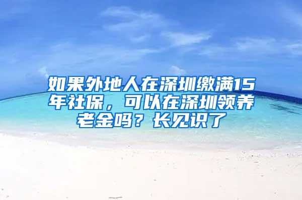 如果外地人在深圳缴满15年社保，可以在深圳领养老金吗？长见识了