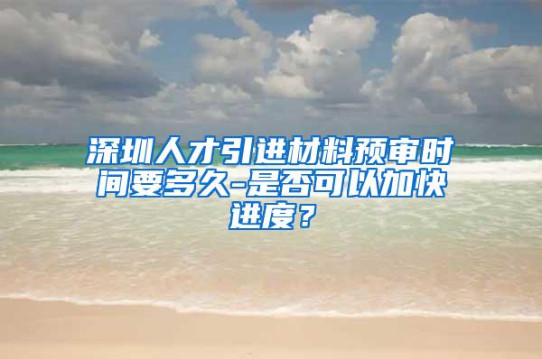 深圳人才引进材料预审时间要多久-是否可以加快进度？