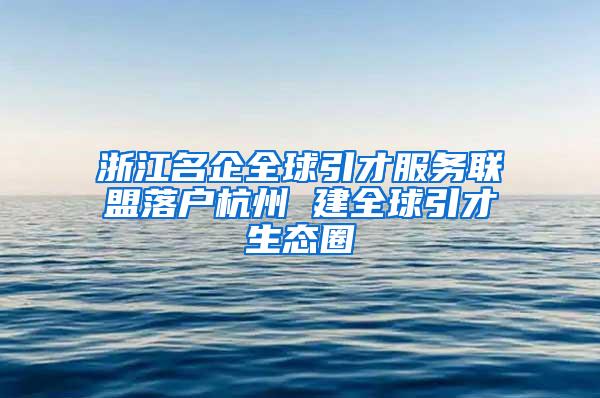 浙江名企全球引才服务联盟落户杭州 建全球引才生态圈