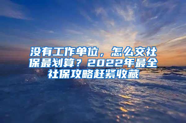 没有工作单位，怎么交社保最划算？2022年最全社保攻略赶紧收藏