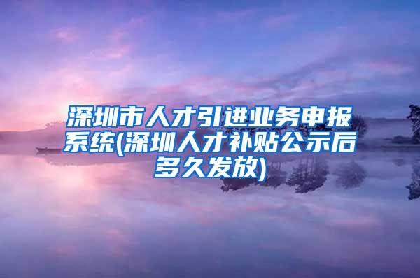 深圳市人才引进业务申报系统(深圳人才补贴公示后多久发放)