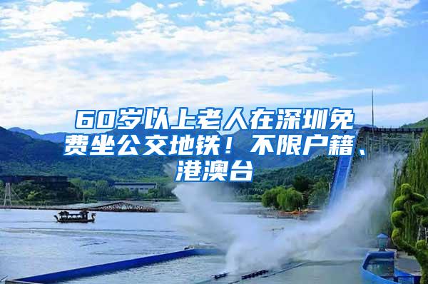 60岁以上老人在深圳免费坐公交地铁！不限户籍、港澳台