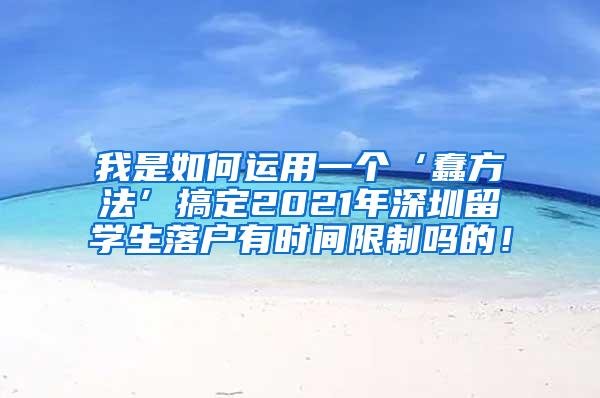 我是如何运用一个‘蠢方法’搞定2021年深圳留学生落户有时间限制吗的！