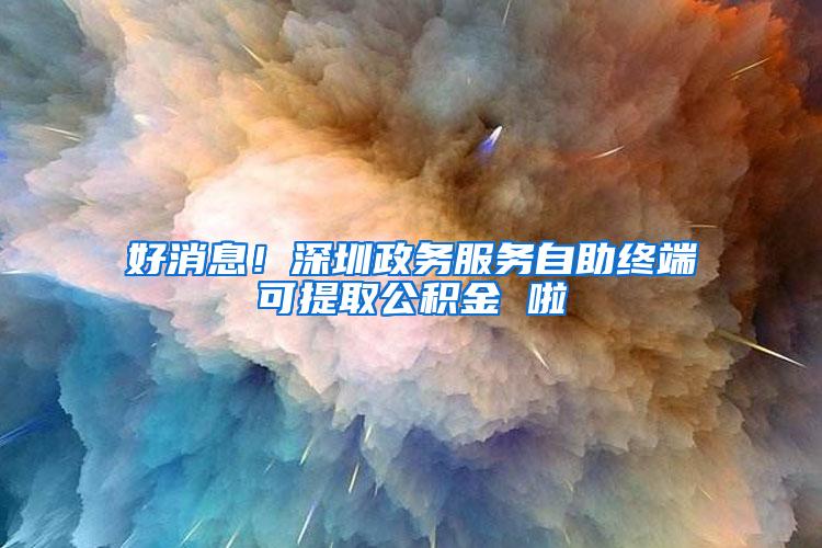 好消息！深圳政务服务自助终端可提取公积金 啦