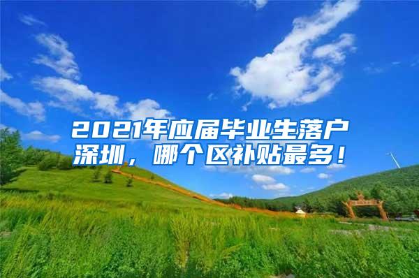 2021年应届毕业生落户深圳，哪个区补贴最多！