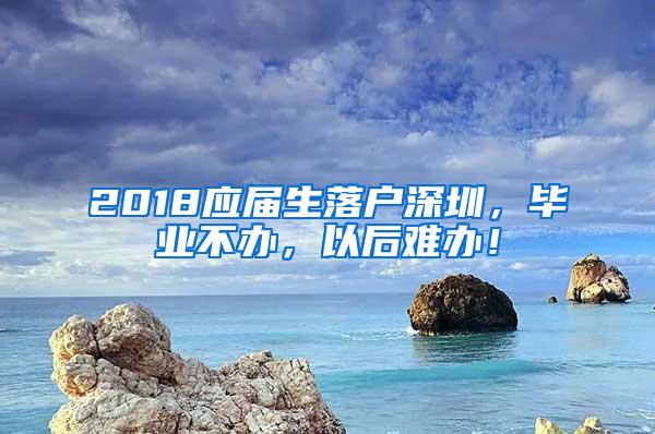 2018应届生落户深圳，毕业不办，以后难办！