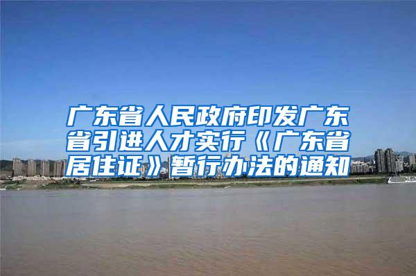 广东省人民政府印发广东省引进人才实行《广东省居住证》暂行办法的通知