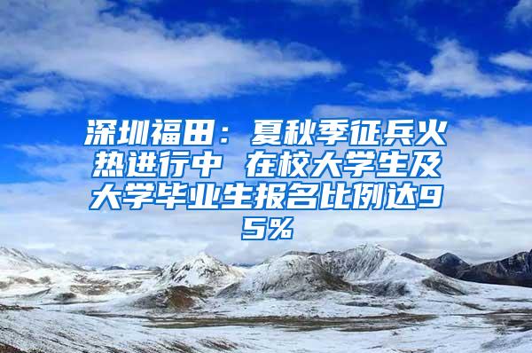 深圳福田：夏秋季征兵火热进行中 在校大学生及大学毕业生报名比例达95%