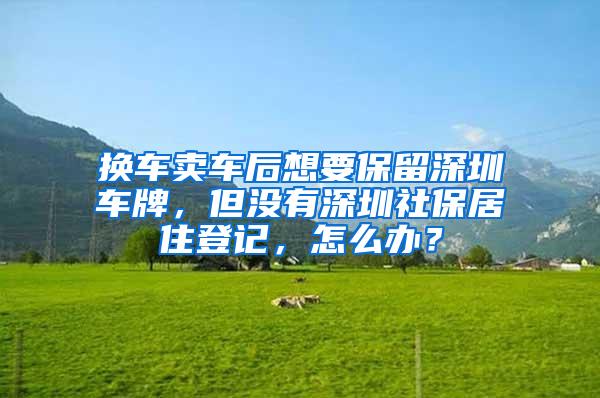 换车卖车后想要保留深圳车牌，但没有深圳社保居住登记，怎么办？