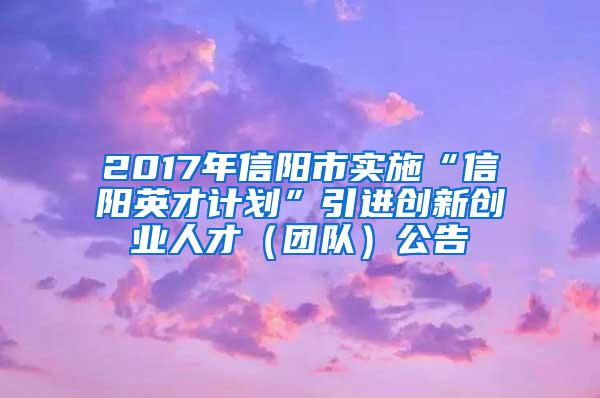 2017年信阳市实施“信阳英才计划”引进创新创业人才（团队）公告