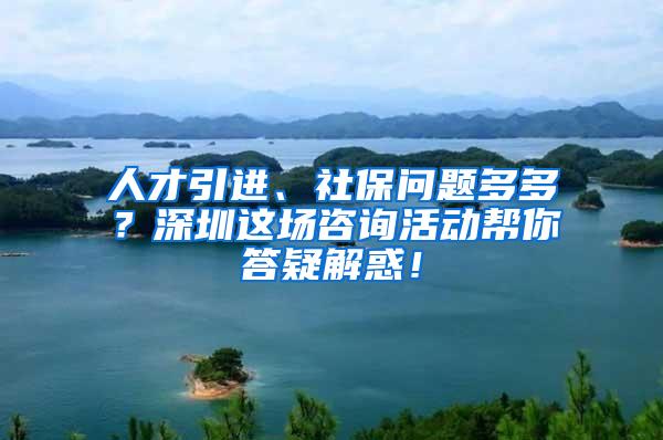 人才引进、社保问题多多？深圳这场咨询活动帮你答疑解惑！