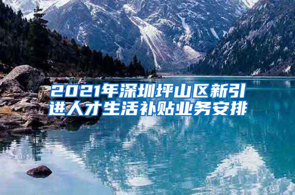 2021年深圳坪山区新引进人才生活补贴业务安排