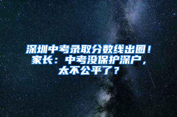 深圳中考录取分数线出圈！家长：中考没保护深户，太不公平了？