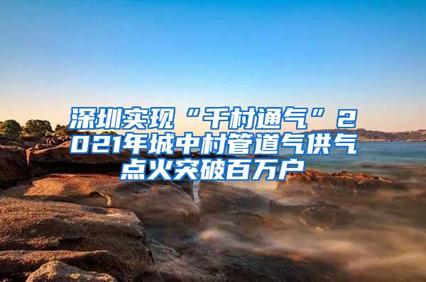 深圳实现“千村通气”2021年城中村管道气供气点火突破百万户