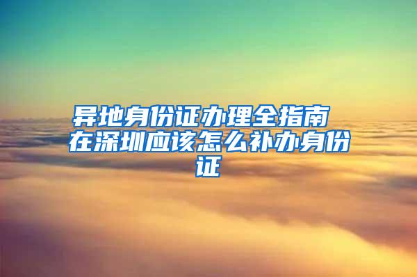 异地身份证办理全指南 在深圳应该怎么补办身份证