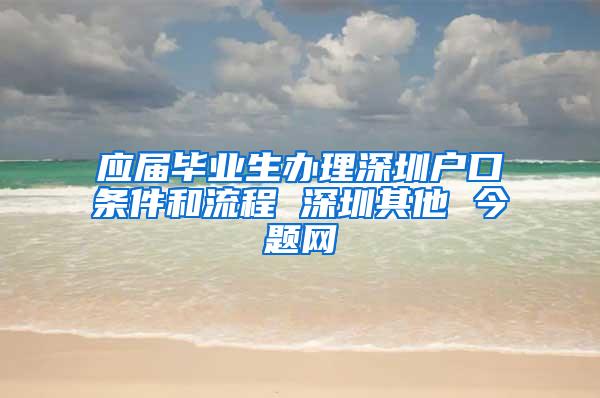 应届毕业生办理深圳户口条件和流程 深圳其他 今题网