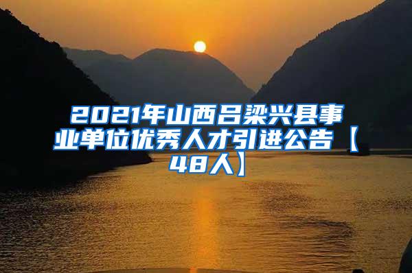 2021年山西吕梁兴县事业单位优秀人才引进公告【48人】