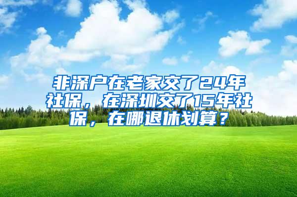 非深户在老家交了24年社保，在深圳交了15年社保，在哪退休划算？