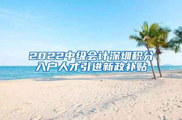 2022中级会计深圳积分入户人才引进新政补贴