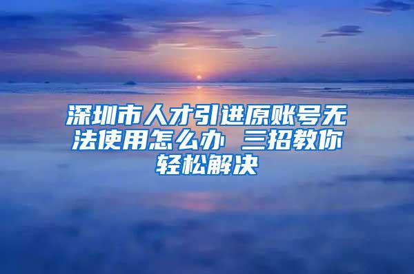 深圳市人才引进原账号无法使用怎么办 三招教你轻松解决