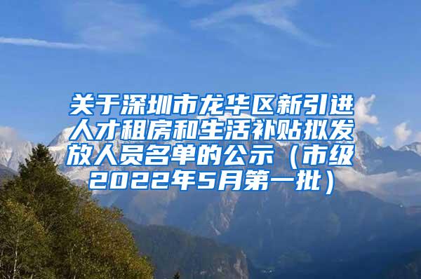 关于深圳市龙华区新引进人才租房和生活补贴拟发放人员名单的公示（市级2022年5月第一批）