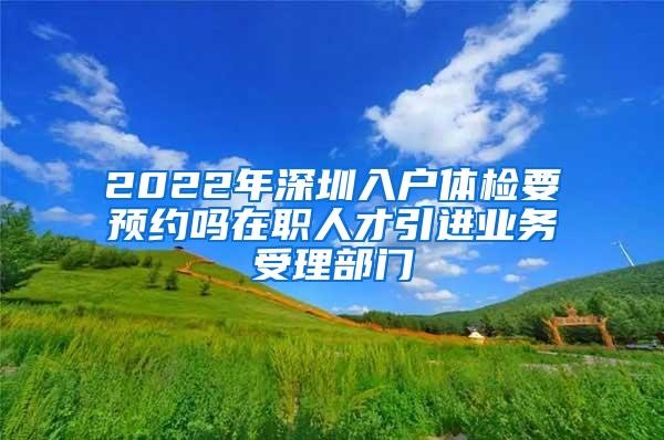 2022年深圳入户体检要预约吗在职人才引进业务受理部门