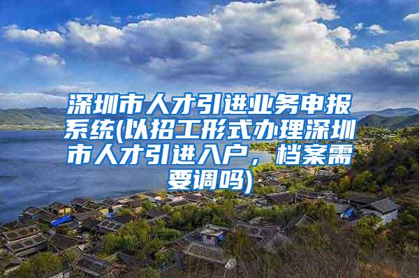 深圳市人才引进业务申报系统(以招工形式办理深圳市人才引进入户，档案需要调吗)