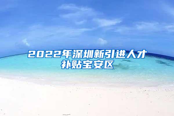 2022年深圳新引进人才补贴宝安区