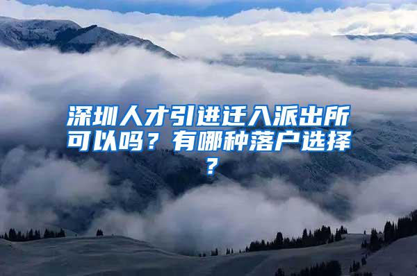 深圳人才引进迁入派出所可以吗？有哪种落户选择？