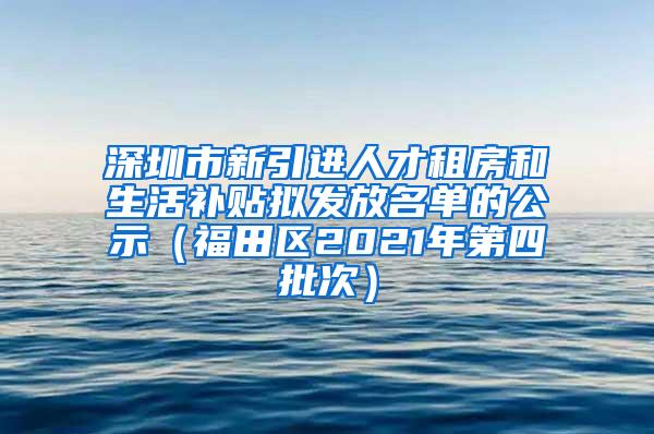 深圳市新引进人才租房和生活补贴拟发放名单的公示（福田区2021年第四批次）