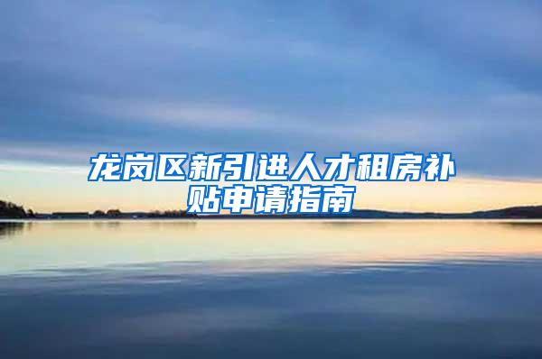 龙岗区新引进人才租房补贴申请指南