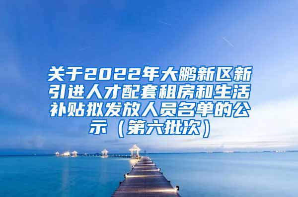 关于2022年大鹏新区新引进人才配套租房和生活补贴拟发放人员名单的公示（第六批次）