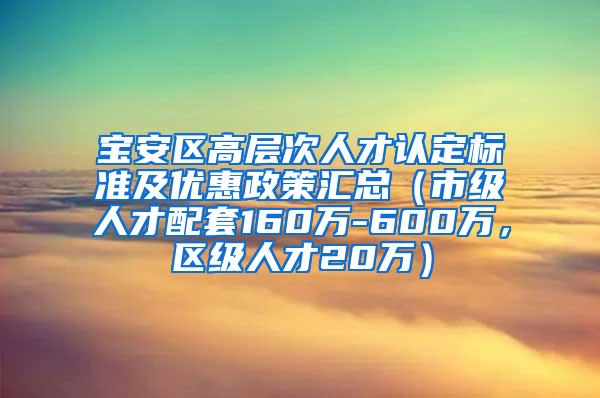 宝安区高层次人才认定标准及优惠政策汇总（市级人才配套160万-600万，区级人才20万）