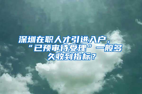 深圳在职人才引进入户，“已预审待受理”一般多久收到指标？