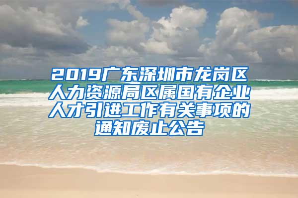 2019广东深圳市龙岗区人力资源局区属国有企业人才引进工作有关事项的通知废止公告