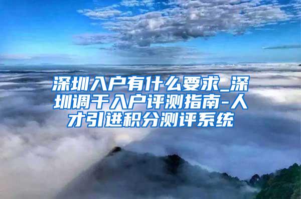 深圳入户有什么要求_深圳调干入户评测指南-人才引进积分测评系统