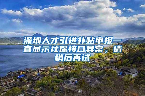 深圳人才引进补贴申报一直显示社保接口异常，请稍后再试