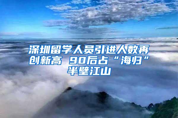 深圳留学人员引进人数再创新高 90后占“海归”半壁江山