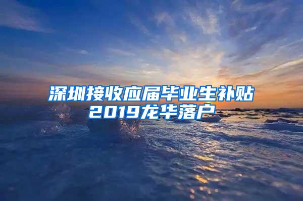 深圳接收应届毕业生补贴2019龙华落户