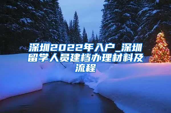 深圳2022年入户_深圳留学人员建档办理材料及流程