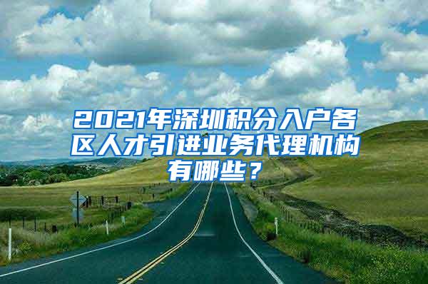 2021年深圳积分入户各区人才引进业务代理机构有哪些？